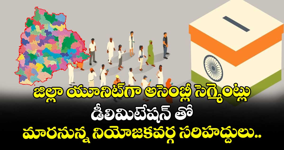జిల్లా యూనిట్ గా అసెంబ్లీ సెగ్మెంట్లు: డీలిమిటేషన్ తో మారనున్న నియోజకవర్గ సరిహద్దులు..
