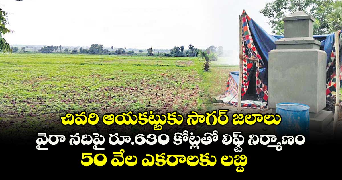 చివరి ఆయకట్టుకు సాగర్ జలాలు.. వైరా నదిపై రూ.630 కోట్లతో లిఫ్ట్ నిర్మాణం.. 50 వేల ఎకరాలకు లబ్ది