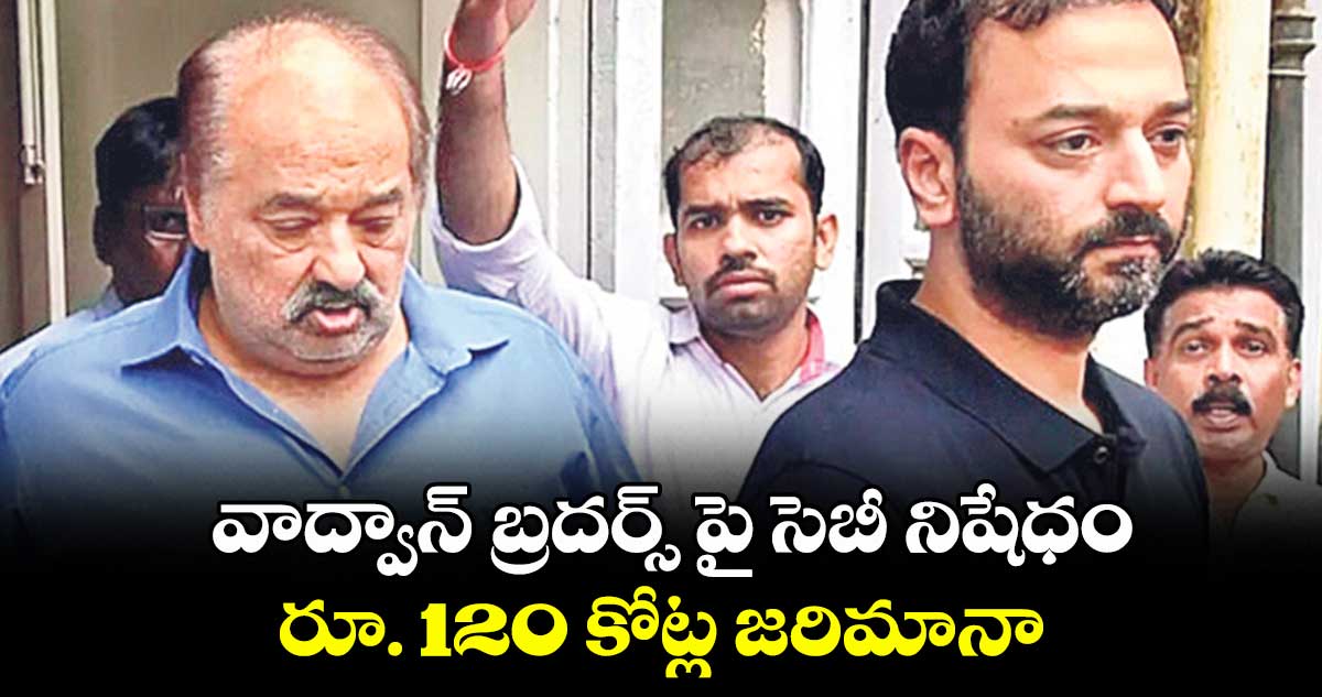 వాద్వాన్ బ్రదర్స్ పై సెబీ నిషేధం... రూ. 120 కోట్ల జరిమానా