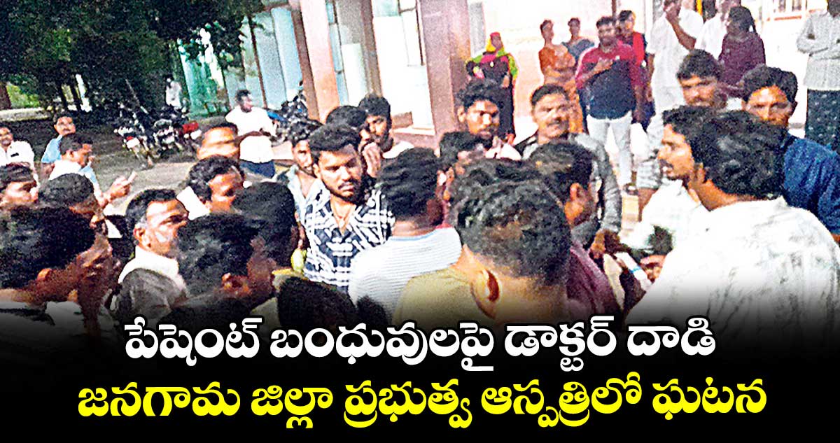 పేషెంట్ బంధువులపై డాక్టర్ దాడి.. జనగామ జిల్లా ప్రభుత్వ ఆస్పత్రిలో ఘటన