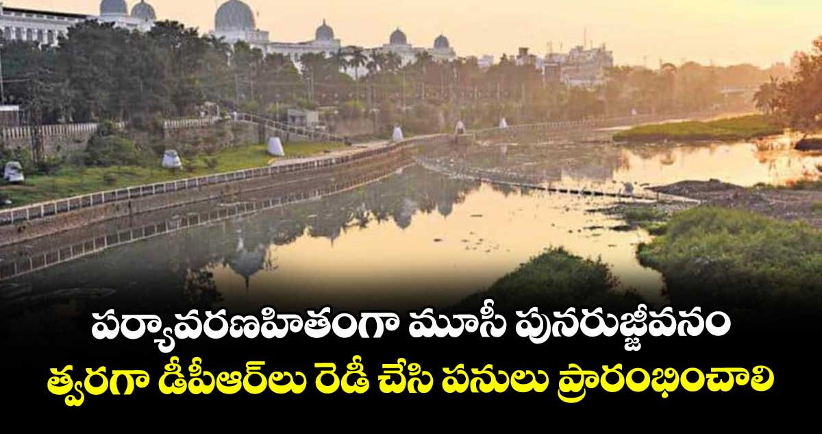 పర్యావరణహితంగా మూసీ పునరుజ్జీవనం ..త్వరగా డీపీఆర్లు రెడీ చేసి పనులు ప్రారంభించాలి