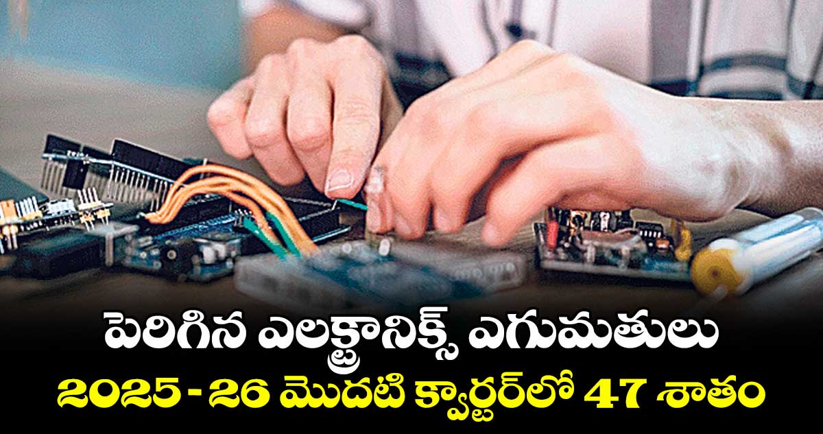 పెరిగిన ఎలక్ట్రానిక్స్ ఎగుమతులు.. 2025-26 మొదటి క్వార్టర్⁬లో 47 శాతం