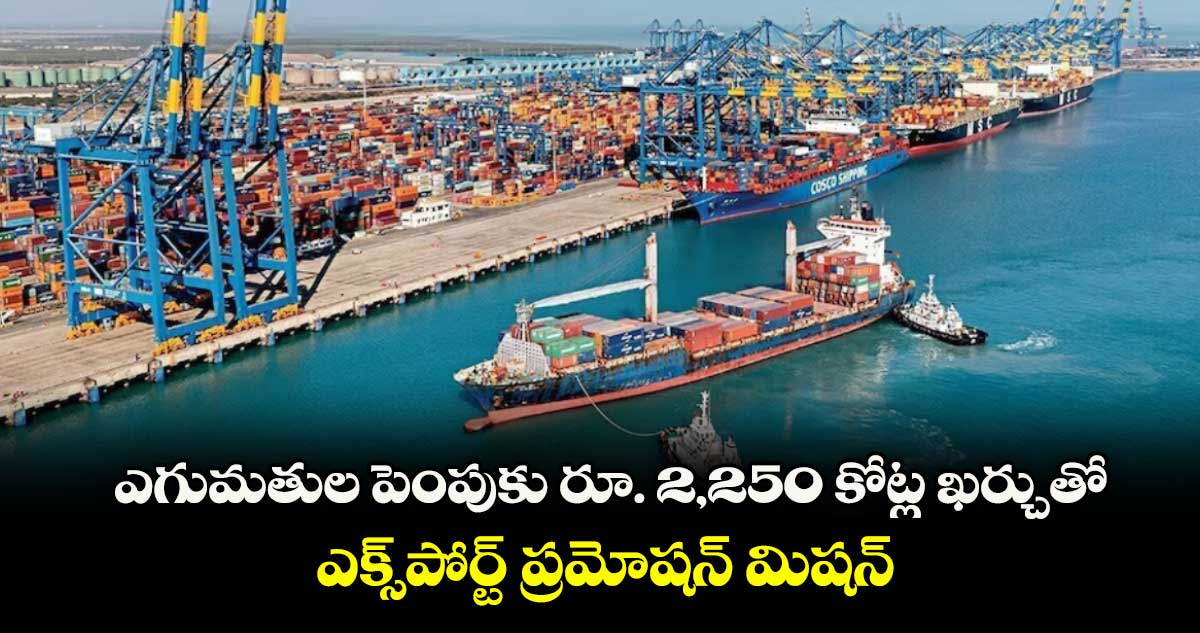 ఎగుమతుల పెంపుకు రూ. 2,250 కోట్ల ఖర్చుతో.. ఎక్స్⁭పోర్ట్ ప్రమోషన్ మిషన్‌‌‌‌ 