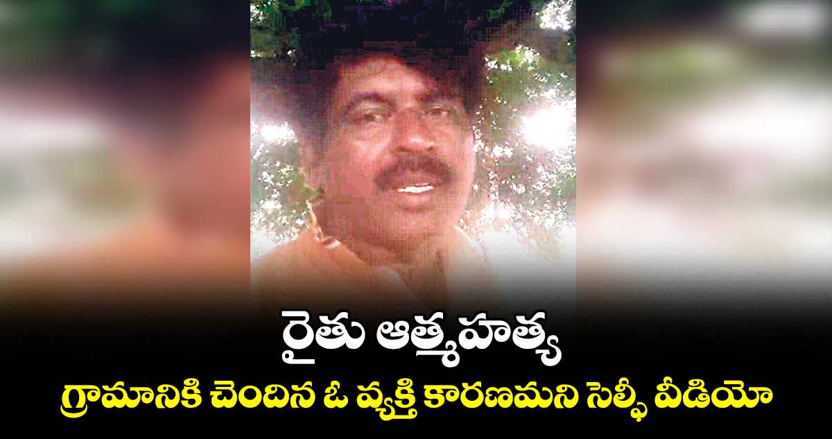 రైతు ఆత్మహత్య.. గ్రామానికి చెందిన ఓ వ్యక్తి కారణమని సెల్ఫీ వీడియో