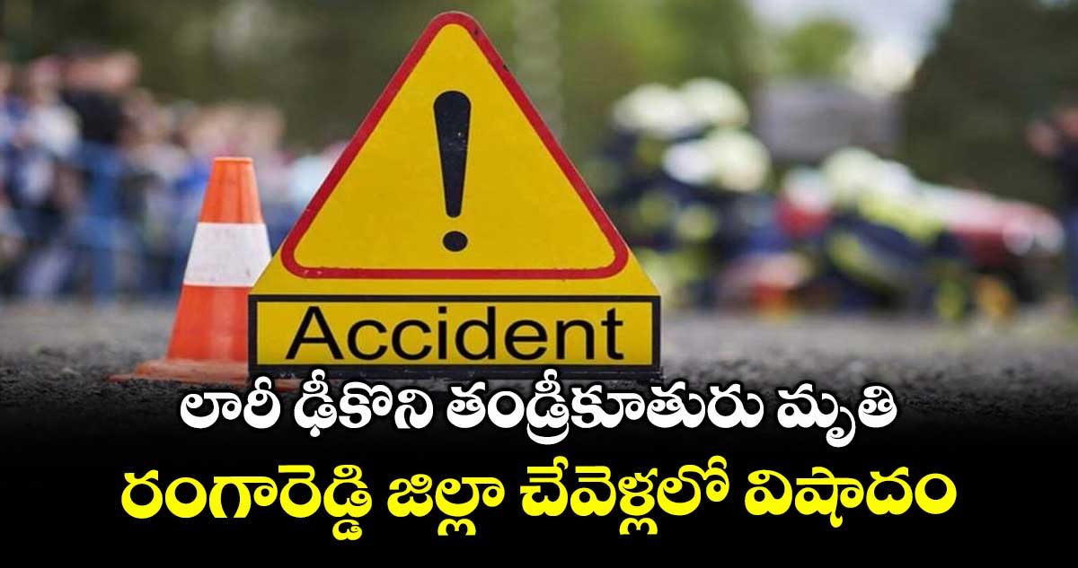 లారీ ఢీకొని తండ్రీకూతురు మృతి..  రంగారెడ్డి జిల్లా చేవెళ్లలో విషాదం