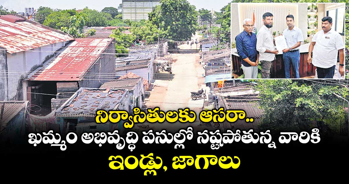 నిర్వాసితులకు ఆసరా..ఖమ్మం అభివృద్ధి పనుల్లో నష్టపోతున్న వారికి ఇండ్లు, జాగాలు 