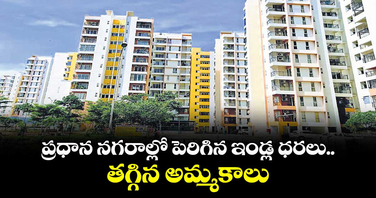 ప్రధాన నగరాల్లో పెరిగిన ఇండ్ల ధరలు..తగ్గిన అమ్మకాలు