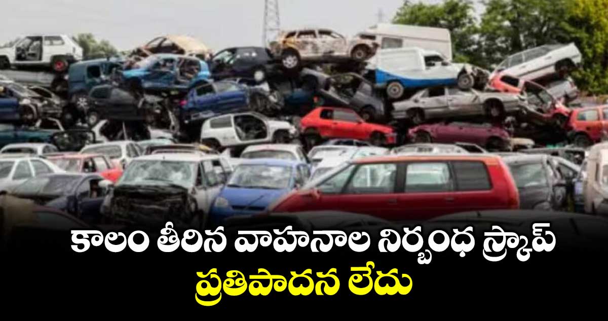 కాలం తీరిన వాహనాల నిర్బంధ స్క్రాప్ ప్రతిపాదన లేదు