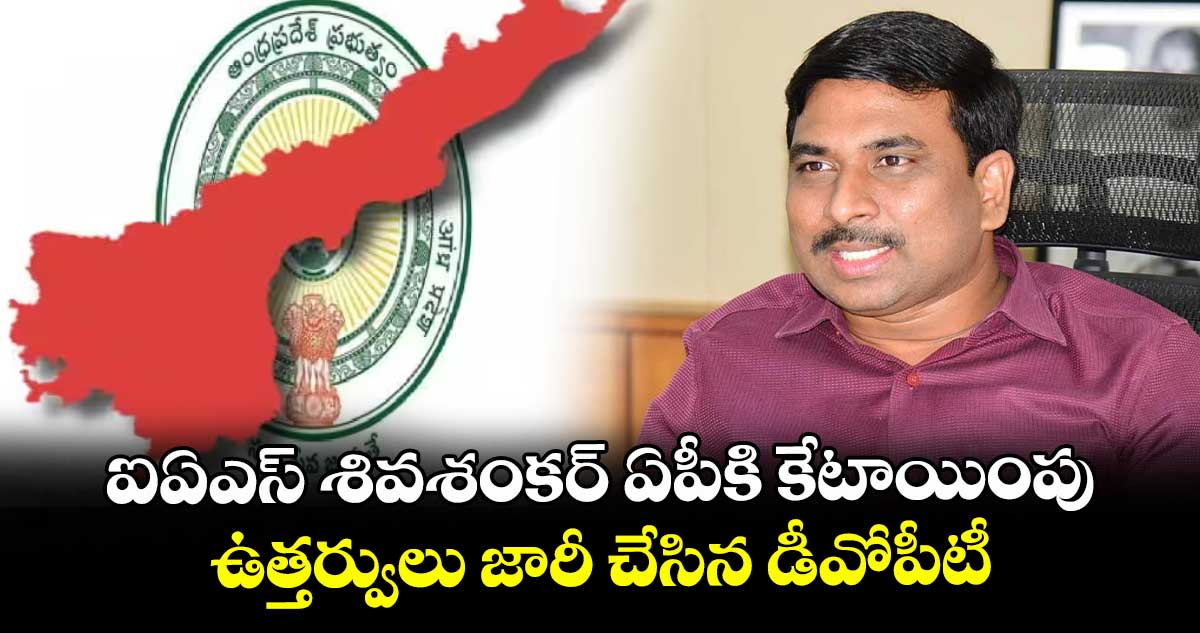 ఐఏఎస్ శివశంకర్ ఏపీకి కేటాయింపు..ఉత్తర్వులు జారీ చేసిన డీవోపీటీ