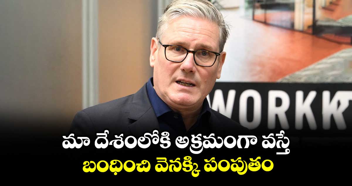 మా దేశంలోకి అక్రమంగా వస్తే బంధించి వెనక్కి పంపుతం: కీర్స్టార్మర్