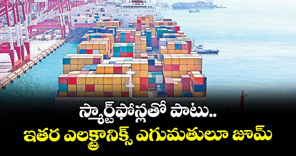 స్మార్ట్ ఫోన్లతో పాటు ఇతర ఎలక్ట్రానిక్స్ ఎగుమతులూ జూమ్