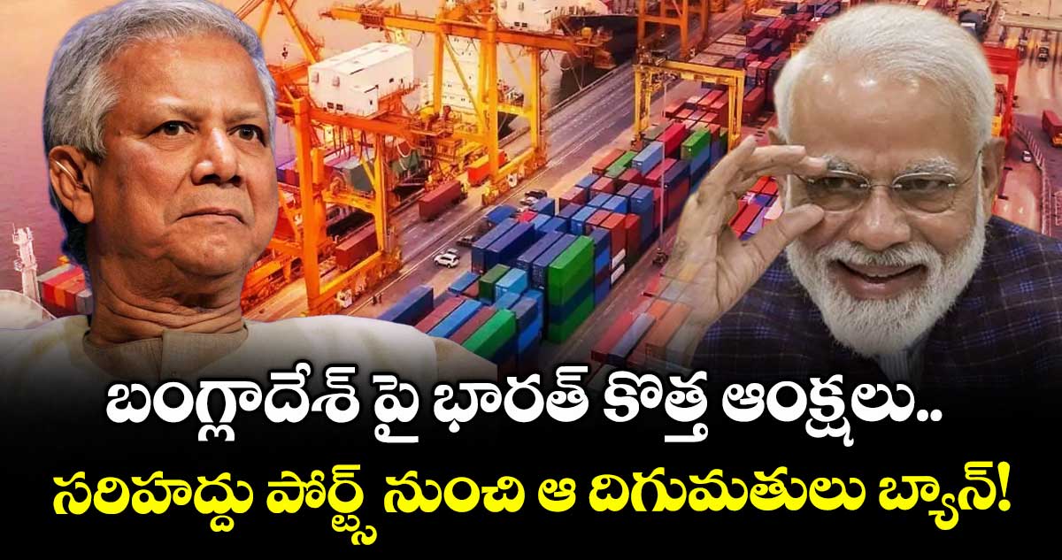 బంగ్లాదేశ్ పై భారత్ కొత్త ఆంక్షలు.. సరిహద్దు పోర్ట్స్ నుంచి ఆ దిగుమతులు బ్యాన్!