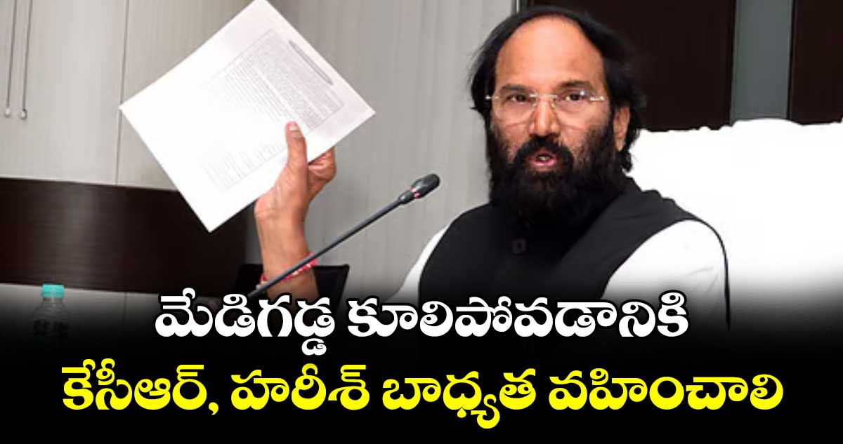 మేడిగడ్డ కూలిపోవడానికి కేసీఆర్, హరీశ్ బాధ్యత వహించాలి : మంత్రి ఉత్తమ్