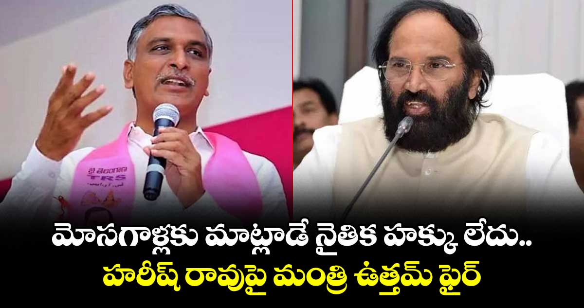 మోసగాళ్లకు మాట్లాడే నైతిక హక్కు లేదు: హరీష్ రావుపై మంత్రి ఉత్తమ్ ఫైర్
