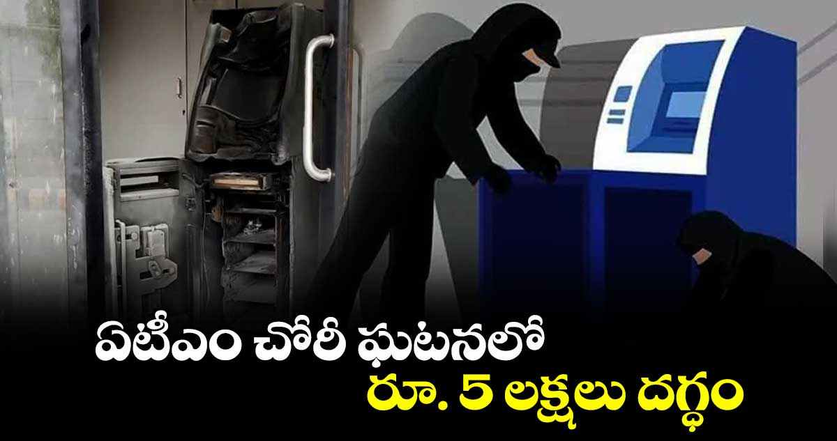 ఏటీఎం చోరీ ఘటనలో రూ. 5 లక్షలు దగ్ధం