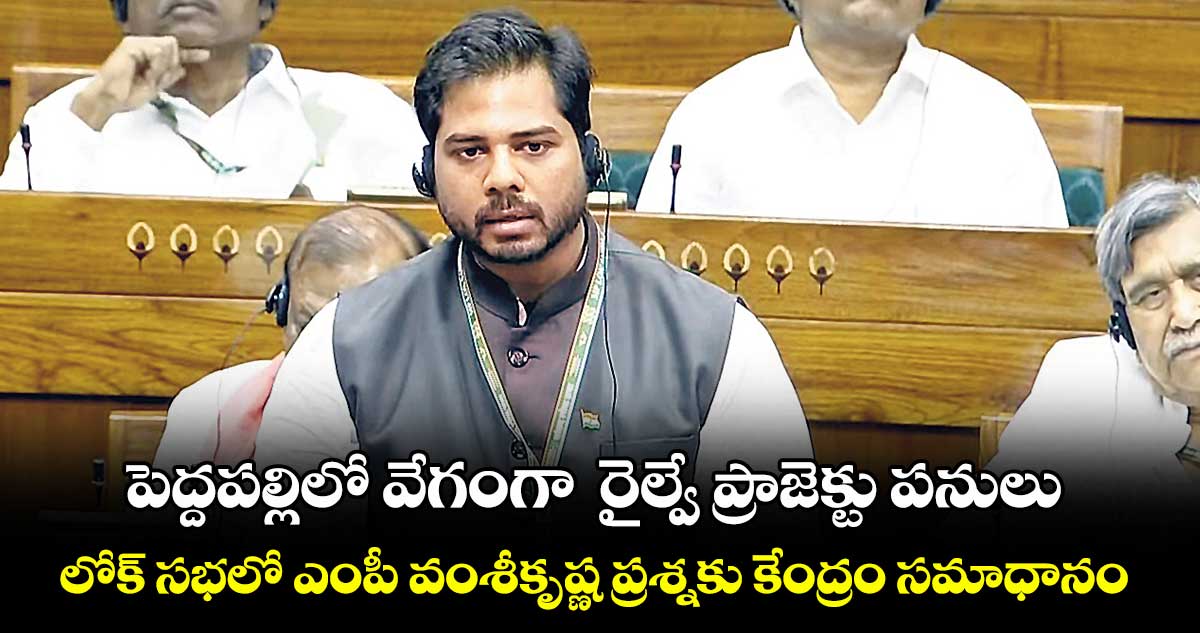 పెద్దపల్లిలో వేగంగా  రైల్వే ప్రాజెక్టు పనులు..లోక్ సభలో ఎంపీ వంశీకృష్ణ ప్రశ్నకు కేంద్రం సమాధానం