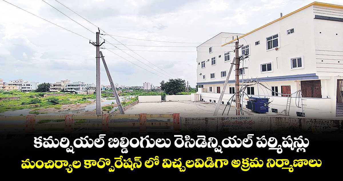 కమర్షియల్ బిల్డింగులు రెసిడెన్షియల్ పర్మిషన్లు..మంచిర్యాల కార్పొరేషన్ లో విచ్చలవిడిగా అక్రమ నిర్మాణాలు