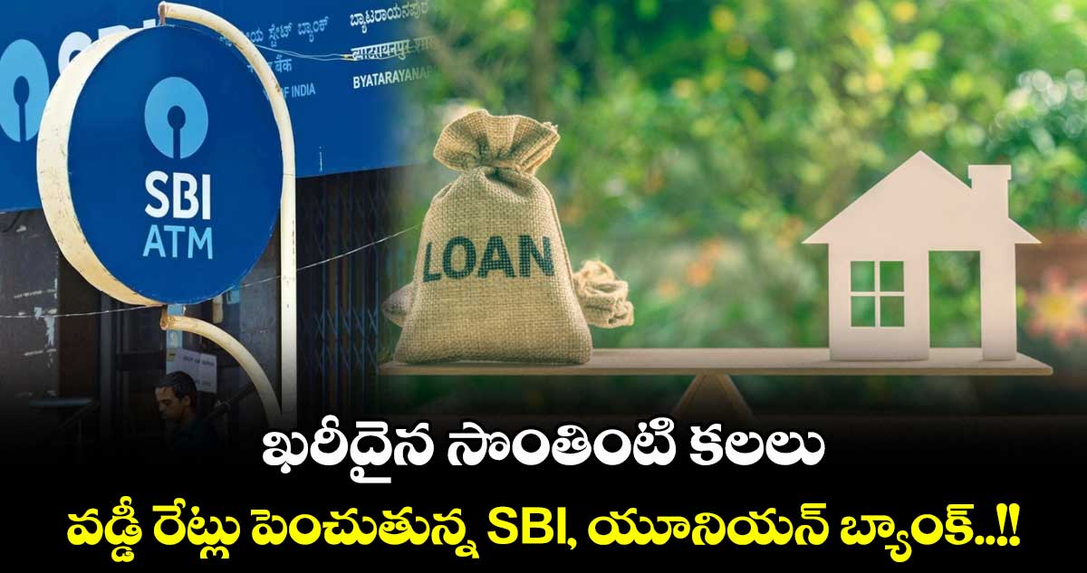 ఖరీదైన సొంతింటి కలలు: వడ్డీ రేట్లు పెంచుతున్న SBI, యూనియన్ బ్యాంక్..!!