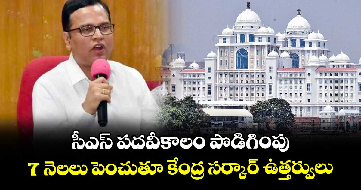 సీఎస్ పదవీకాలం పొడిగింపు..7 నెలలు పెంచుతూ కేంద్ర సర్కార్ ఉత్తర్వులు