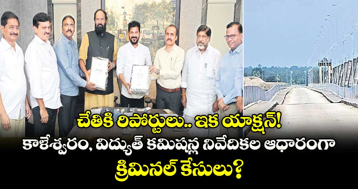 చేతికి రిపోర్టులు.. ఇక యాక్షన్! కాళేశ్వరం, విద్యుత్ కమిషన్ల నివేదికల ఆధారంగా క్రిమినల్ కేసులు?