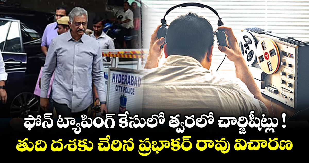ఫోన్ ట్యాపింగ్ కేసులో త్వరలో చార్జిషీట్లు ! తుది దశకు చేరిన ప్రభాకర్ రావు విచారణ