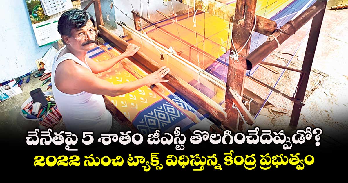 చేనేతపై 5 శాతం జీఎస్టీ  తొలగించేదెప్పుడో? ..2022 నుంచి ట్యాక్స్  విధిస్తున్న కేంద్ర ప్రభుత్వం 