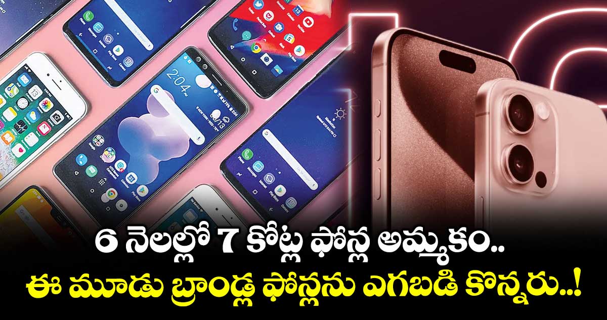 6 నెలల్లో 7 కోట్ల ఫోన్ల అమ్మకం.. ఈ మూడు బ్రాండ్ల ఫోన్లను ఎగబడి కొన్నరు..!