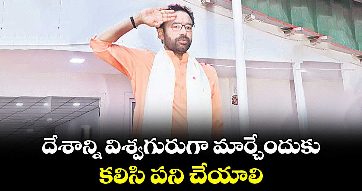 దేశాన్ని విశ్వగురుగా మార్చేందుకు కలిసి పని చేయాలి : కేంద్ర మంత్రి కిషన్ రెడ్డి