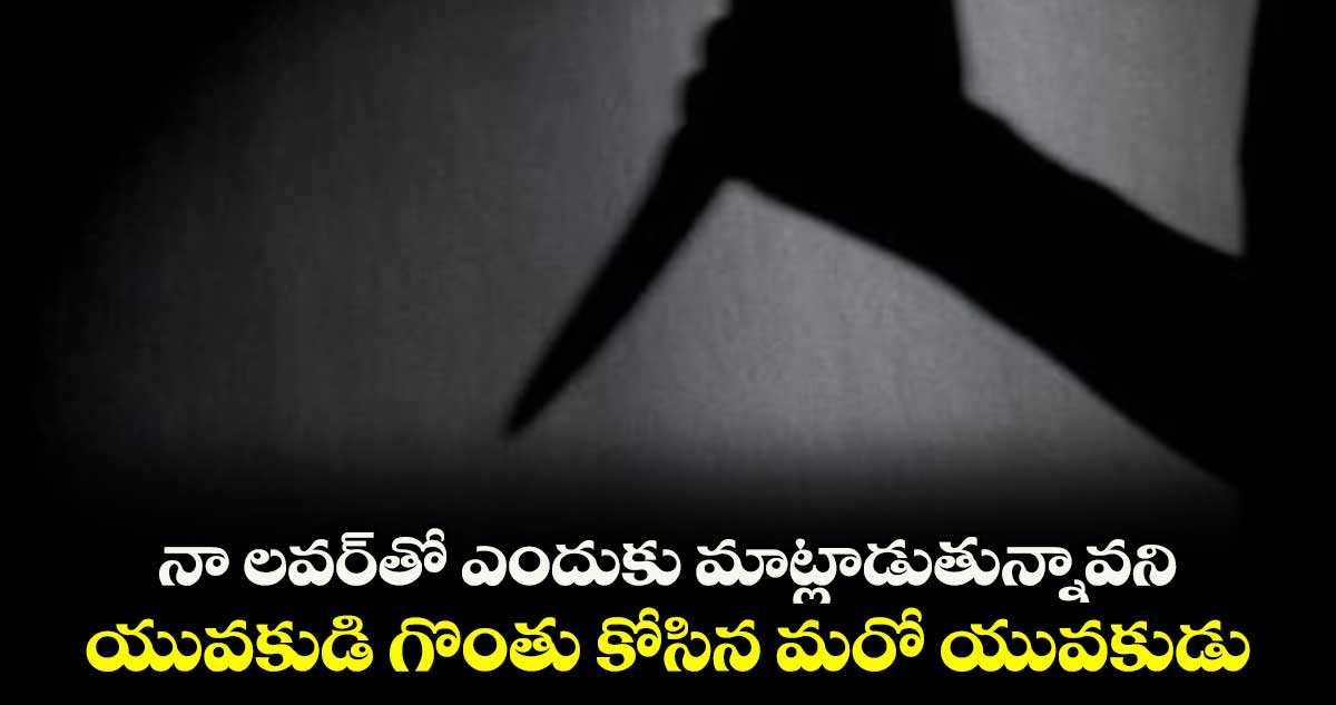  నా లవర్తో ఎందుకు మాట్లాడుతున్నావని.. యువకుడి గొంతు కోసిన మరో యువకుడు