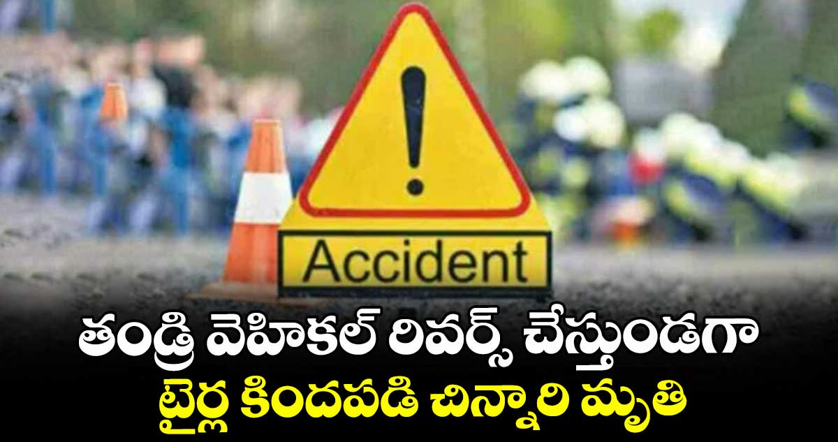 తండ్రి వెహికల్ రివర్స్ చేస్తుండగా.. టైర్ల కిందపడి చిన్నారి మృతి