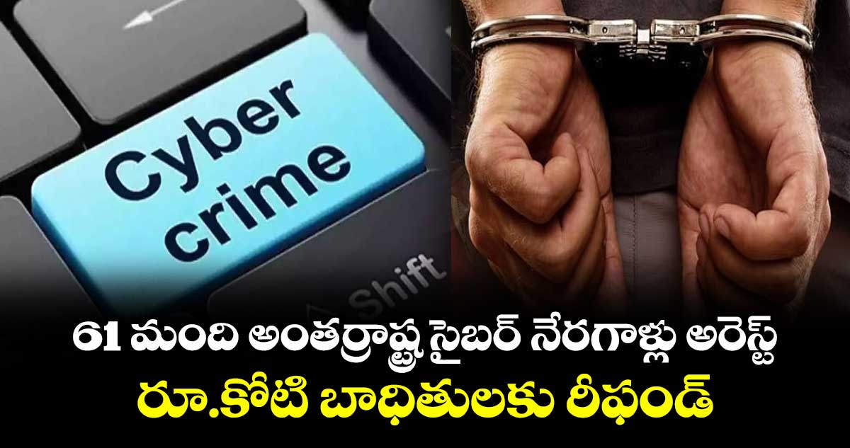61 మంది అంతర్రాష్ట్ర సైబర్ నేరగాళ్లు అరెస్ట్...రూ.కోటి బాధితులకు రీఫండ్