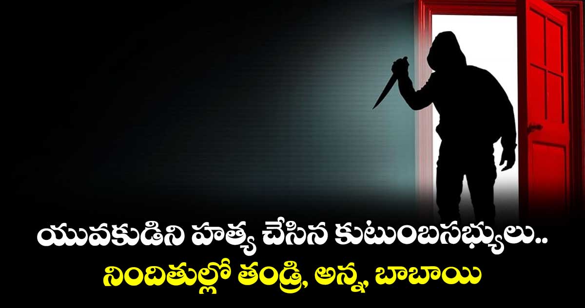 యువకుడిని హత్య చేసిన కుటుంబసభ్యులు..నిందితుల్లో తండ్రి, అన్న, బాబాయి