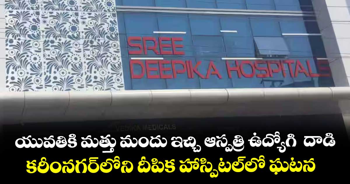 యువతికి మత్తు మందు ఇచ్చి ఆస్పత్రి ఉద్యోగి దాడి ..కరీంనగర్లోని దీపిక హాస్పిటల్లో ఘటన