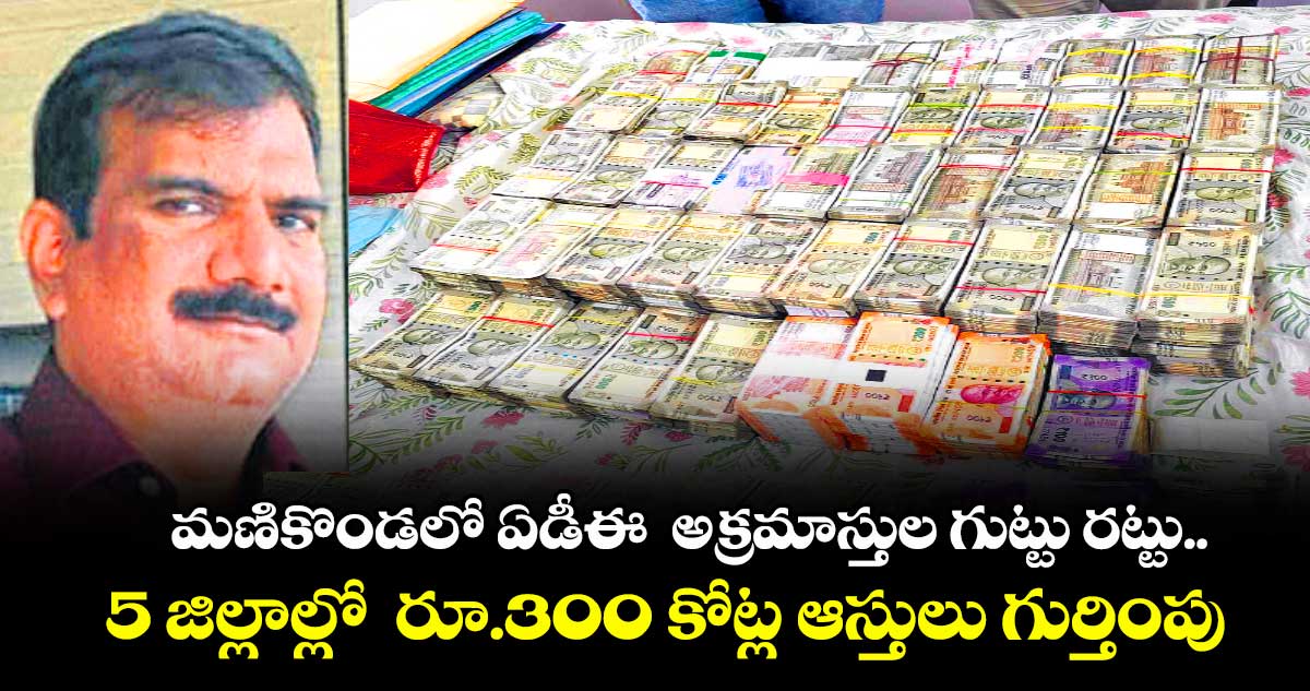 మణికొండలో ఏడీఈ  అక్రమాస్తుల గుట్టు రట్టు..5 జిల్లాల్లో  రూ.300 కోట్ల ఆస్తులు గుర్తింపు   