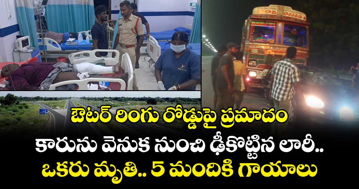 ఔటర్ రింగు రోడ్డుపై ప్రమాదం.. కారును వెనుక నుంచి ఢీకొట్టిన లారీ.. ఒకరు మృతి.. 5 మందికి గాయాలు