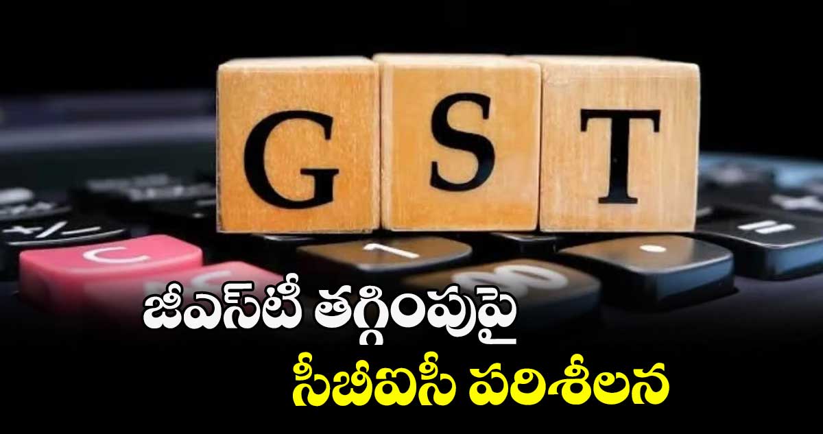 జీఎస్‌‌‌‌టీ తగ్గింపుపై సీబీఐసీ పరిశీలన