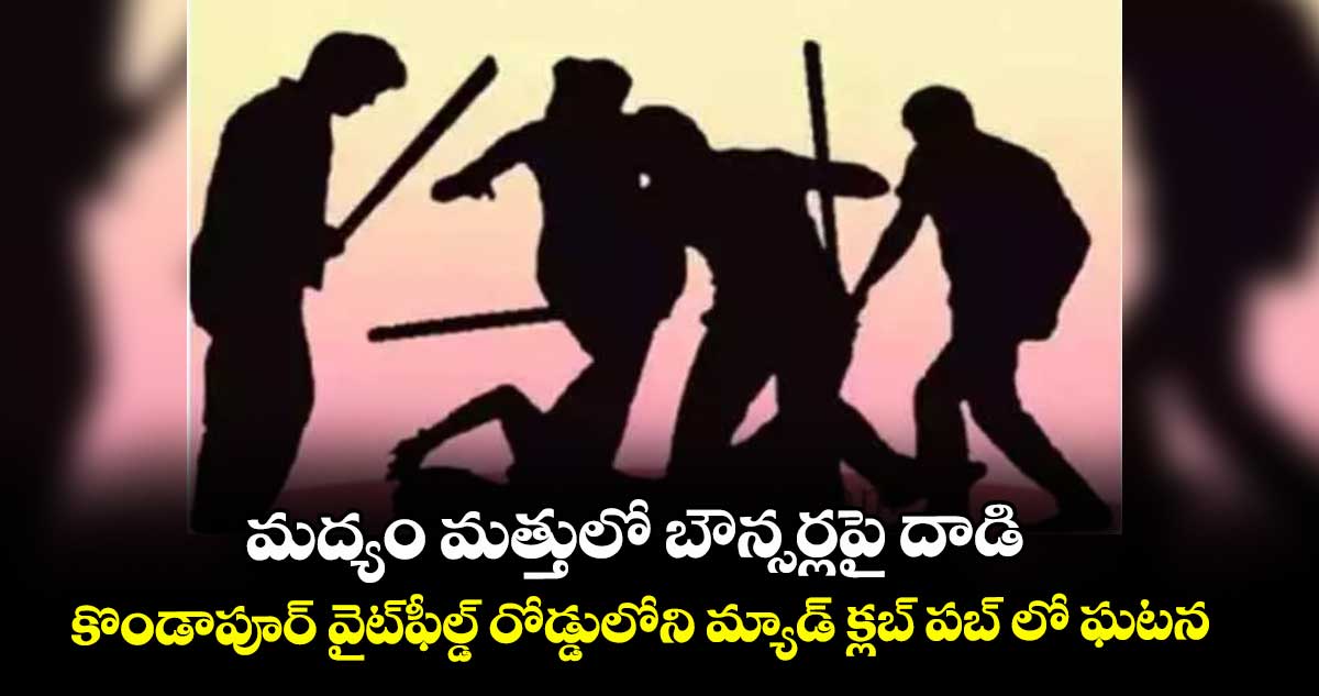 మద్యం మత్తులో బౌన్సర్లపై దాడి..కొండాపూర్ వైట్ఫీల్డ్ రోడ్డులోని మ్యాడ్  క్లబ్ పబ్ లో ఘటన