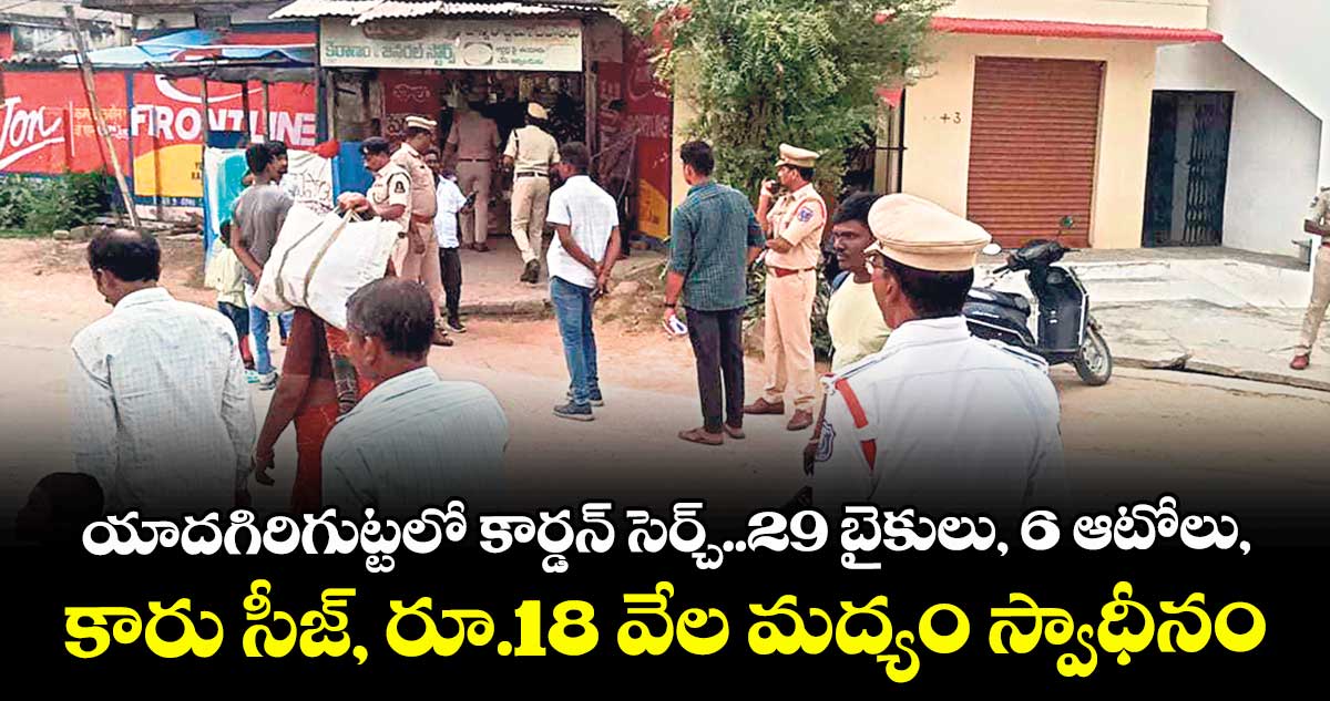 యాదగిరిగుట్టలో కార్డన్ సెర్చ్..29 బైకులు, 6 ఆటోలు, కారు సీజ్, రూ.18 వేల మద్యం స్వాధీనం