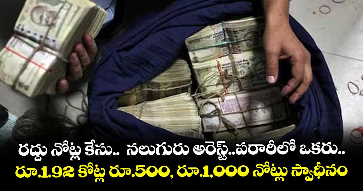 రద్దు నోట్ల కేసు.. నలుగురు అరెస్ట్..పరారీలో ఒకరు..రూ.1.92 కోట్ల రూ.500, రూ.1,000 నోట్లు స్వాధీనం
