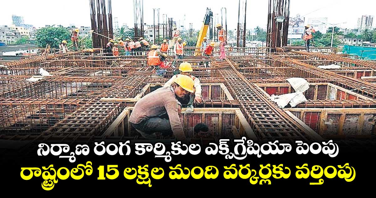 నిర్మాణ రంగ కార్మికుల ఎక్స్గ్రేషియా పెంపు.. రాష్ట్రంలో 15 లక్షల మంది వర్కర్లకు వర్తింపు