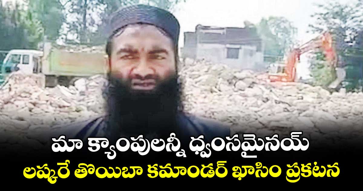 మా క్యాంపులన్నీ ధ్వంసమైనయ్.. లష్కరే తొయిబా కమాండర్ ఖాసిం ప్రకటన