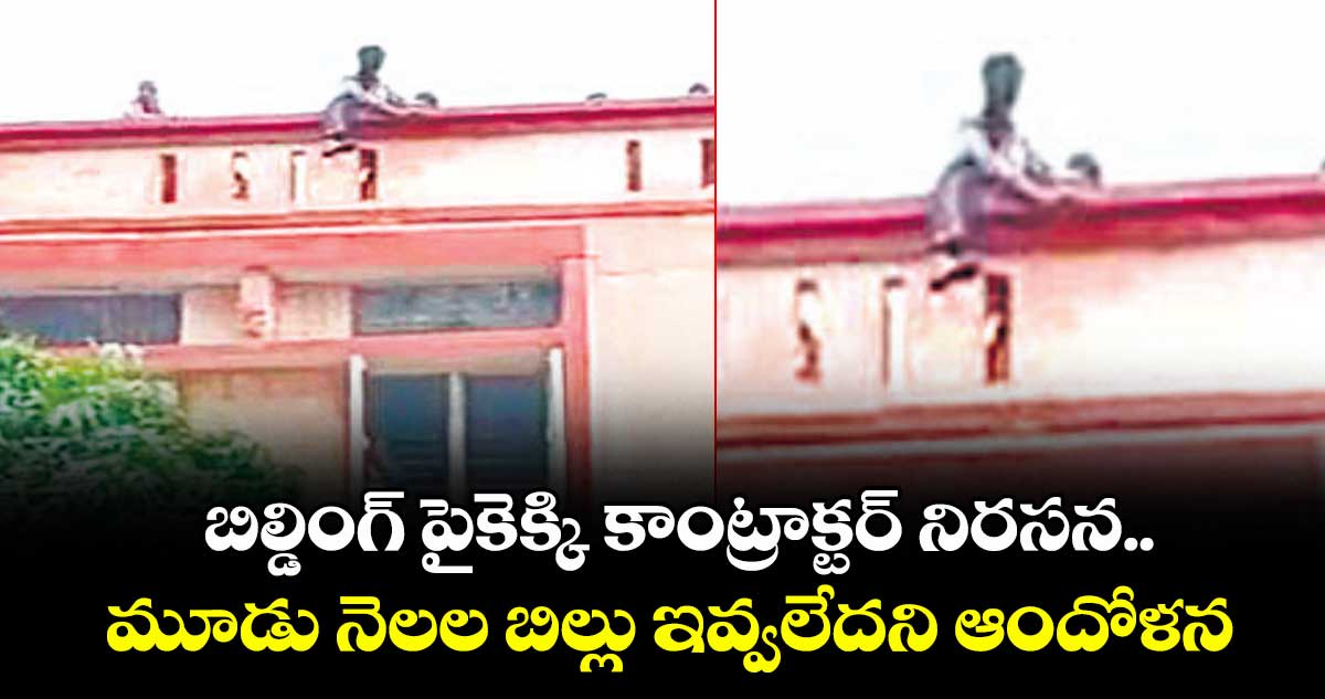 బిల్డింగ్ పైకెక్కి కాంట్రాక్టర్ నిరసన.. మూడు నెలల బిల్లు ఇవ్వలేదని ఆందోళన