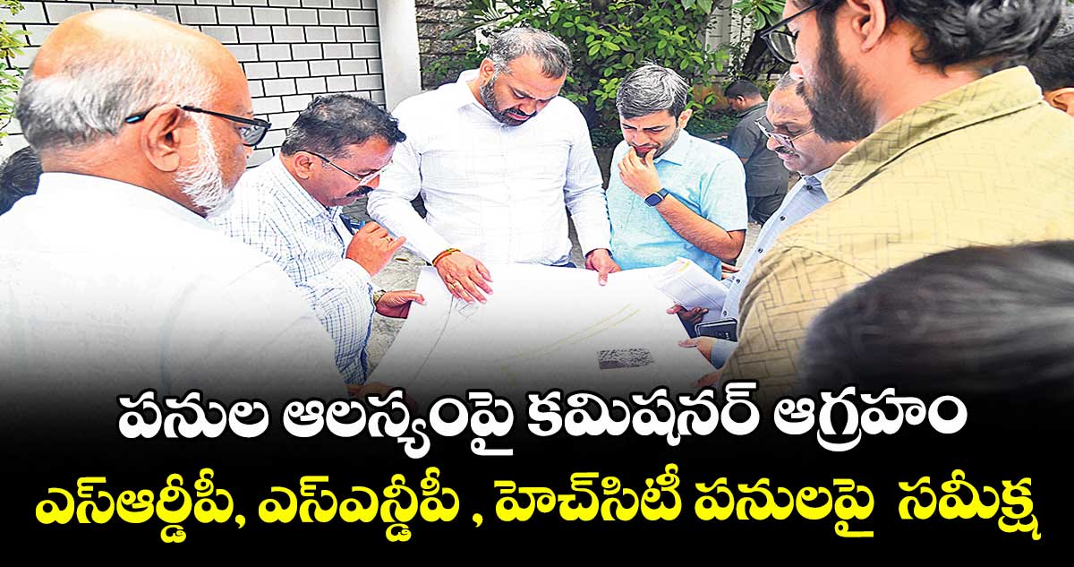 పనుల ఆలస్యంపై కమిషనర్ ఆగ్రహం..ఎస్ఆర్డీపీ, ఎస్ఎన్డీపీ , హెచ్సిటీ పనులపై  సమీక్ష