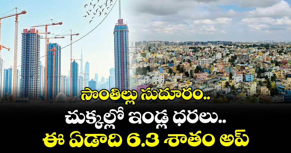 సొంతిల్లు సుదూరం.. చుక్కల్లో ఇండ్ల ధరలు.. ఈ ఏడాది 6.3 శాతం అప్