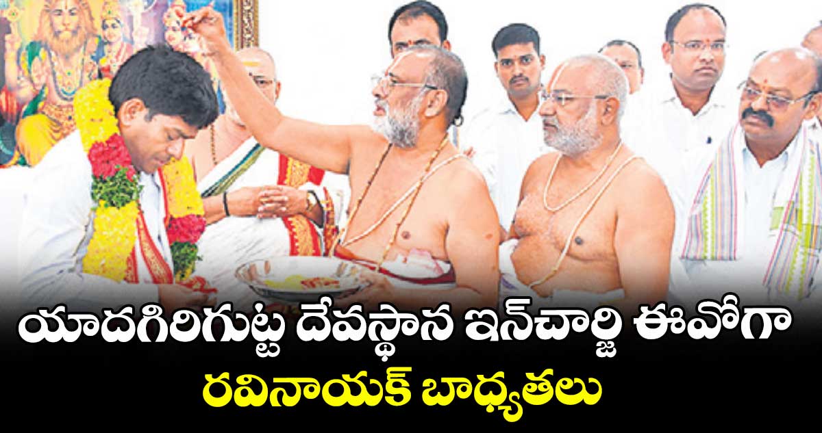 యాదగిరిగుట్ట దేవస్థాన ఇన్చార్జి..ఈవోగా రవినాయక్ బాధ్యతలు