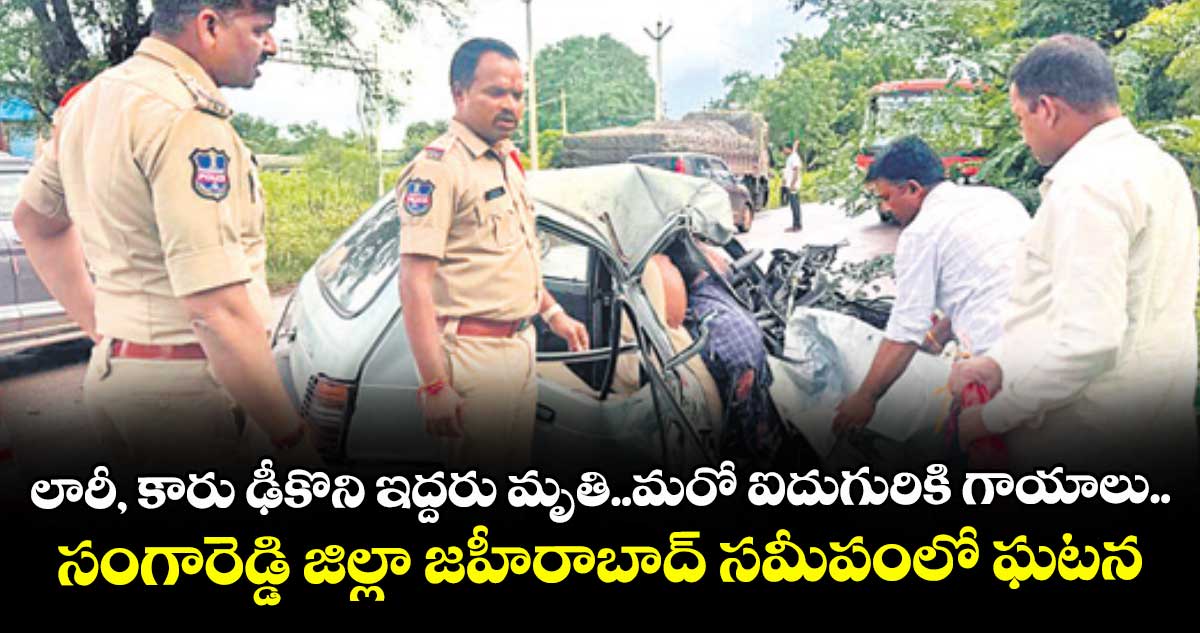 లారీ, కారు ఢీకొని ఇద్దరు మృతి..మరో ఐదుగురికి గాయాలు..సంగారెడ్డి జిల్లా జహీరాబాద్ సమీపంలో ఘటన