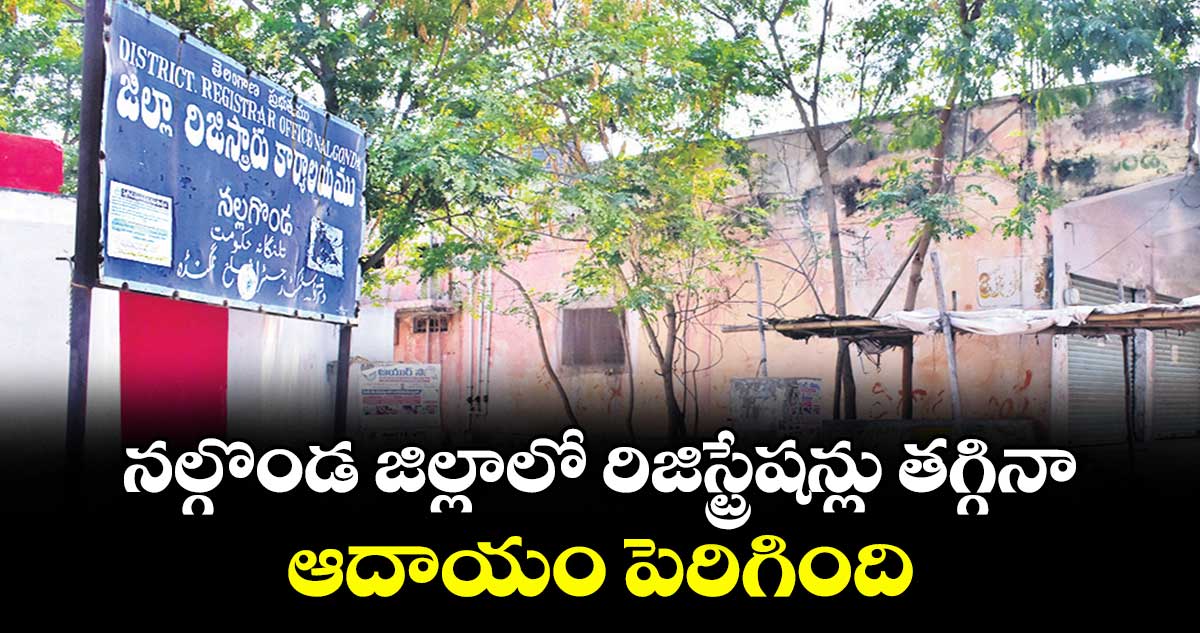 నల్గొండ జిల్లాలో రిజిస్ట్రేషన్లు తగ్గినా..  ఆదాయం పెరిగింది
