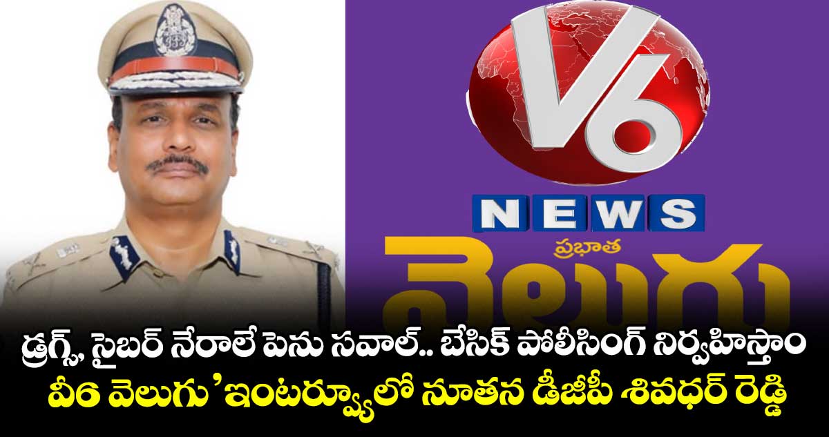 డ్రగ్స్‌, సైబర్ నేరాలే పెను సవాల్‌.. బేసిక్‌ పోలీసింగ్ నిర్వహిస్తాం: ‘వీ6 వెలుగు’ఇంటర్వ్యూలో నూతన డీజీపీ శివధర్‌‌ రెడ్డి