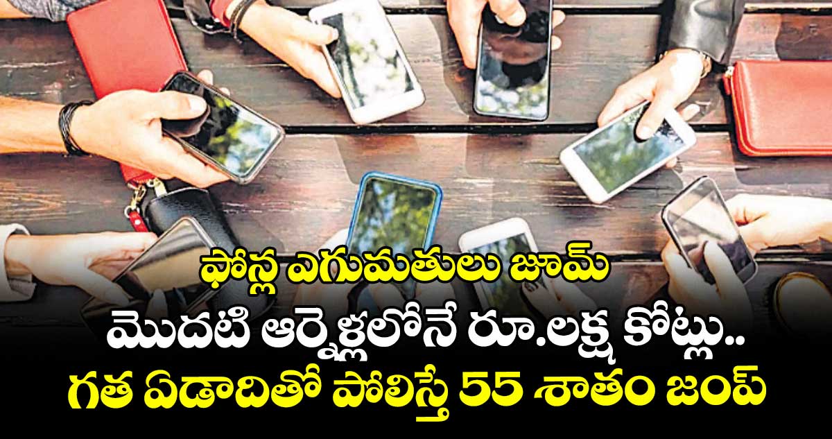 ఫోన్ల ఎగుమతులు జూమ్.. మొదటి ఆర్నెళ్లలోనే రూ.లక్ష కోట్లు.. గత ఏడాదితో పోలిస్తే 55 శాతం జంప్