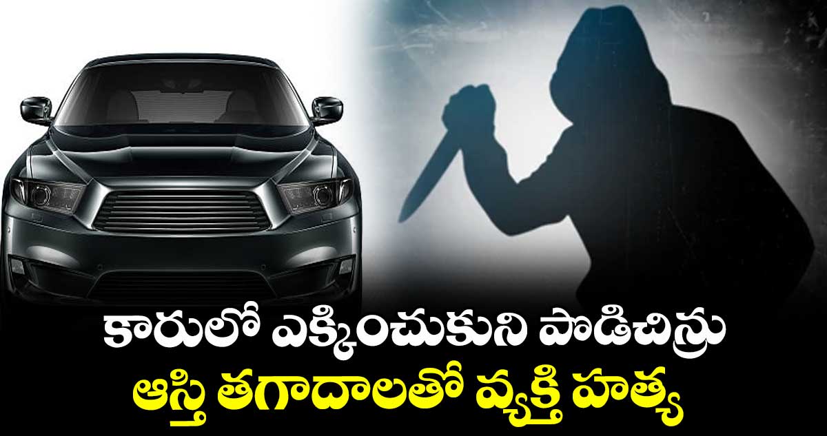 కారులో ఎక్కించుకుని పొడిచిన్రు... ఆస్తి తగాదాలతో వ్యక్తి హత్య
